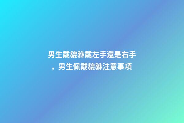 男生戴貔貅戴左手還是右手，男生佩戴貔貅注意事項